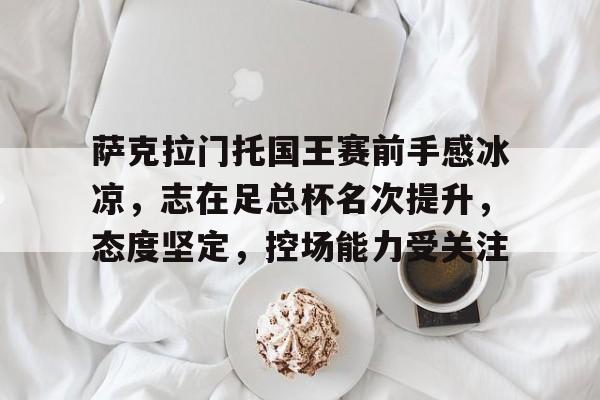 亚博体育服务-包含萨克拉门托国王赛前手感冰凉，志在足总杯名次提升，态度坚定，控场能力受关注的词条