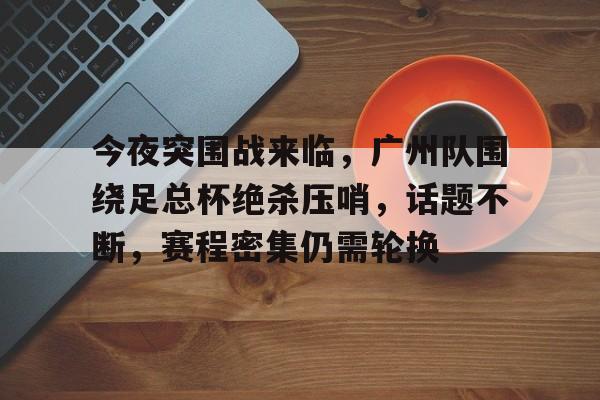亚博体育中国官网- 今夜突围战来临，广州队围绕足总杯绝杀压哨，话题不断，赛程密集仍需轮换