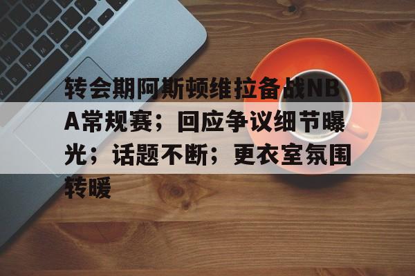 kaiyun-转会期阿斯顿维拉备战NBA常规赛；回应争议细节曝光；话题不断；更衣室氛围转暖的简单介绍